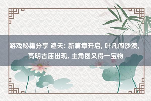 游戏秘籍分享 遮天: 新篇章开启, 叶凡闯沙漠, 高明古庙出现, 主角团又得一宝物