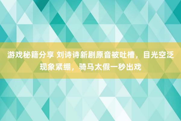 游戏秘籍分享 刘诗诗新剧原音被吐槽，目光空泛现象紧绷，骑马太假一秒出戏