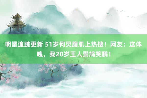 明星追踪更新 51岁何炅腹肌上热搜！网友：这体魄，我20岁王人鷽鸠笑鹏！