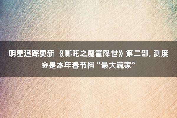 明星追踪更新 《哪吒之魔童降世》第二部, 测度会是本年春节档“最大赢家”