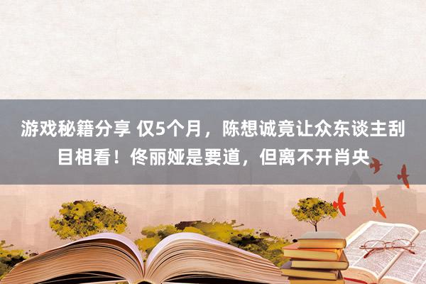 游戏秘籍分享 仅5个月，陈想诚竟让众东谈主刮目相看！佟丽娅是要道，但离不开肖央