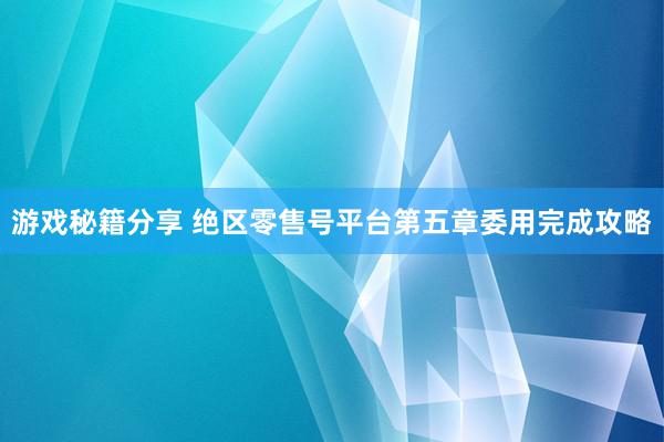 游戏秘籍分享 绝区零售号平台第五章委用完成攻略