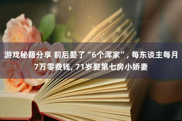 游戏秘籍分享 前后娶了“6个浑家”, 每东谈主每月7万零费钱, 71岁娶第七房小娇妻