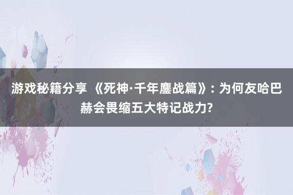 游戏秘籍分享 《死神·千年鏖战篇》: 为何友哈巴赫会畏缩五大特记战力?