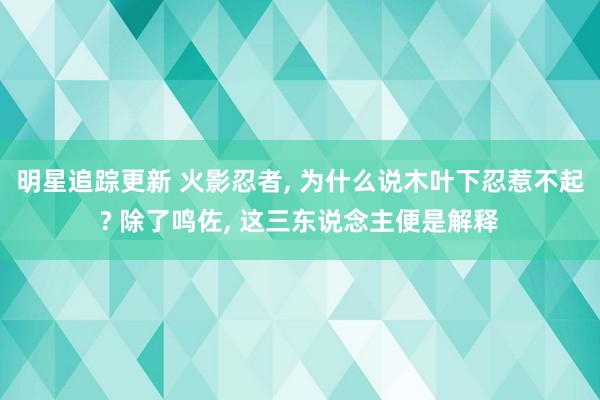 明星追踪更新 火影忍者, 为什么说木叶下忍惹不起? 除了鸣佐, 这三东说念主便是解释