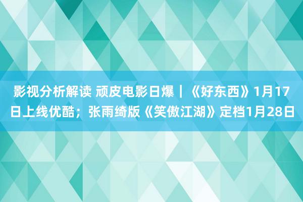 影视分析解读 顽皮电影日爆｜《好东西》1月17日上线优酷；张雨绮版《笑傲江湖》定档1月28日