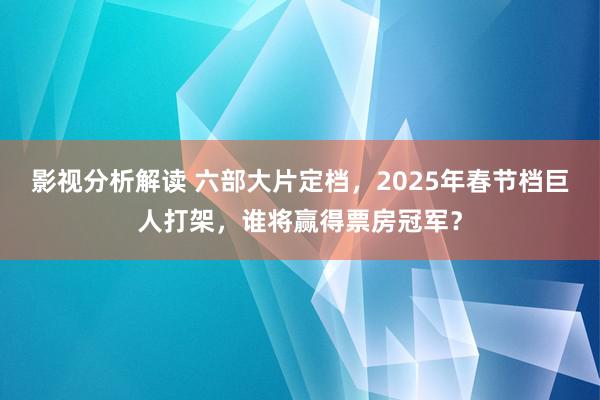 影视分析解读 六部大片定档，2025年春节档巨人打架，谁将赢得票房冠军？