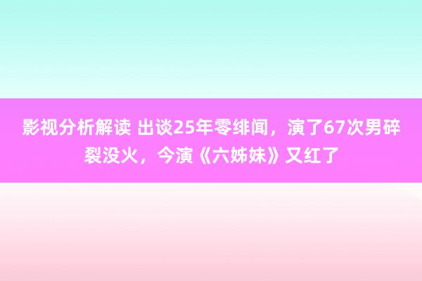 影视分析解读 出谈25年零绯闻，演了67次男碎裂没火，今演《六姊妹》又红了