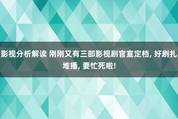 影视分析解读 刚刚又有三部影视剧官宣定档, 好剧扎堆播, 要忙死啦!