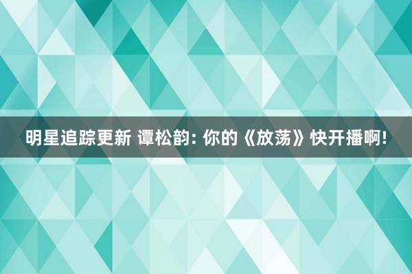 明星追踪更新 谭松韵: 你的《放荡》快开播啊!