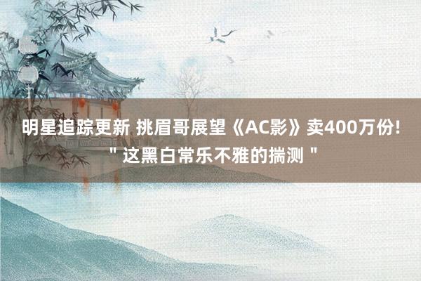 明星追踪更新 挑眉哥展望《AC影》卖400万份!＂这黑白常乐不雅的揣测＂