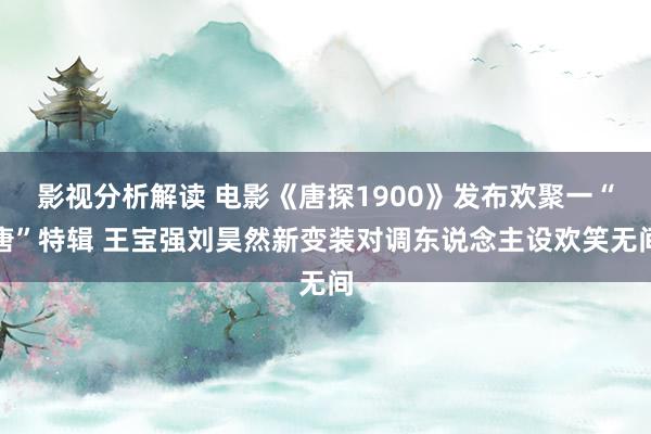 影视分析解读 电影《唐探1900》发布欢聚一“唐”特辑 王宝强刘昊然新变装对调东说念主设欢笑无间