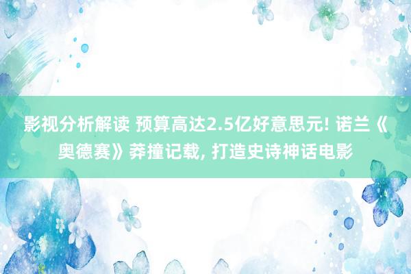 影视分析解读 预算高达2.5亿好意思元! 诺兰《奥德赛》莽撞记载, 打造史诗神话电影