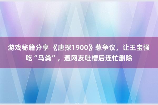 游戏秘籍分享 《唐探1900》惹争议，让王宝强吃“马粪”，遭网友吐槽后连忙删除