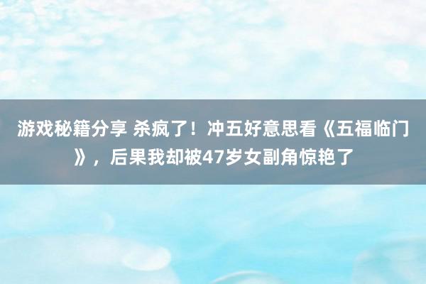 游戏秘籍分享 杀疯了！冲五好意思看《五福临门》，后果我却被47岁女副角惊艳了