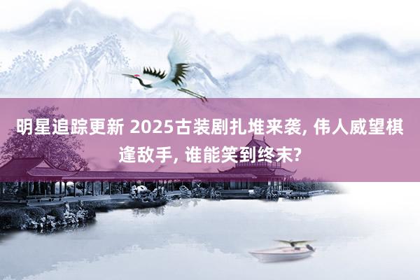 明星追踪更新 2025古装剧扎堆来袭, 伟人威望棋逢敌手, 谁能笑到终末?