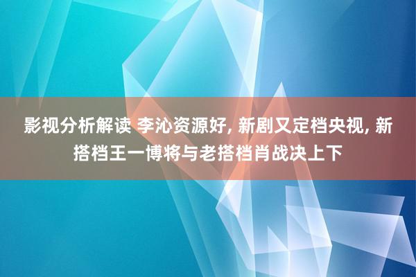 影视分析解读 李沁资源好, 新剧又定档央视, 新搭档王一博将与老搭档肖战决上下