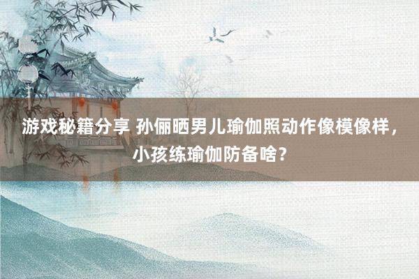 游戏秘籍分享 孙俪晒男儿瑜伽照动作像模像样，小孩练瑜伽防备啥？