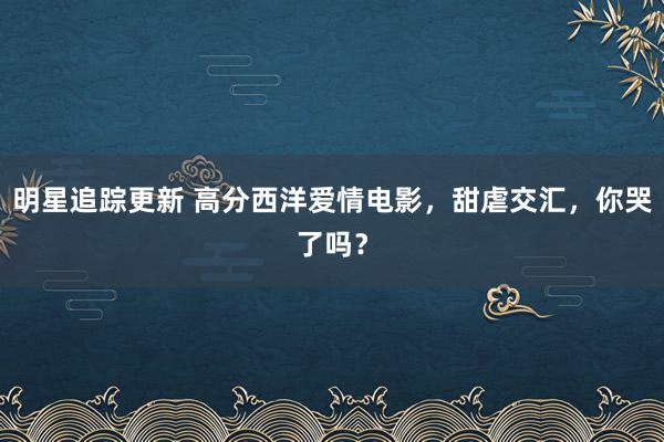 明星追踪更新 高分西洋爱情电影，甜虐交汇，你哭了吗？