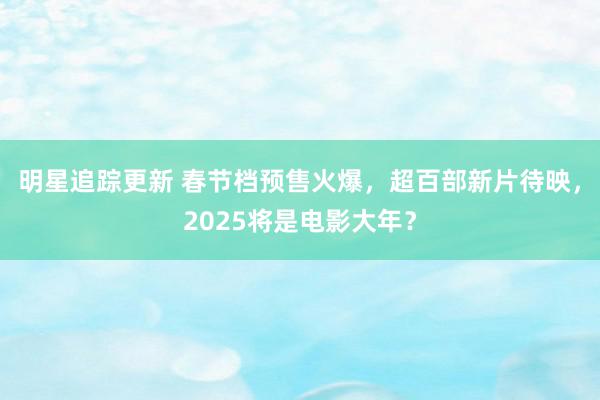 明星追踪更新 春节档预售火爆，超百部新片待映，2025将是电影大年？