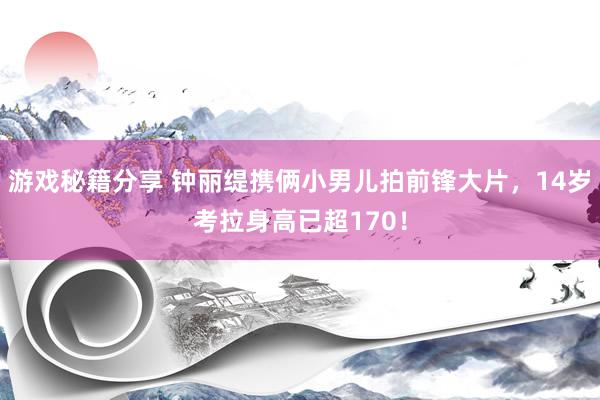 游戏秘籍分享 钟丽缇携俩小男儿拍前锋大片，14岁考拉身高已超170！