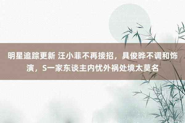 明星追踪更新 汪小菲不再接招，具俊晔不调和饰演，S一家东谈主内忧外祸处境太莫名