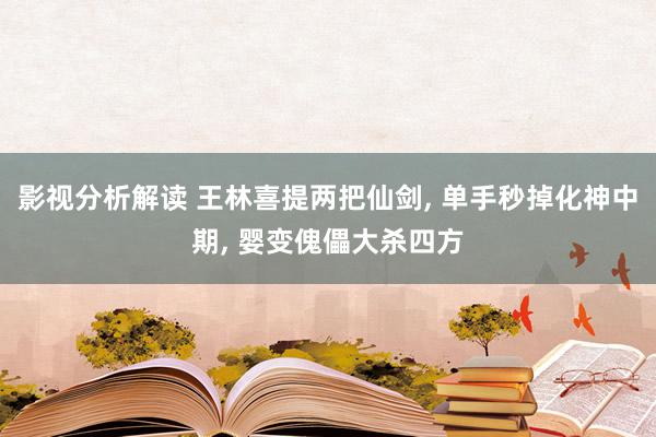 影视分析解读 王林喜提两把仙剑, 单手秒掉化神中期, 婴变傀儡大杀四方