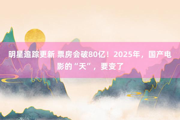 明星追踪更新 票房会破80亿！2025年，国产电影的“天”，要变了