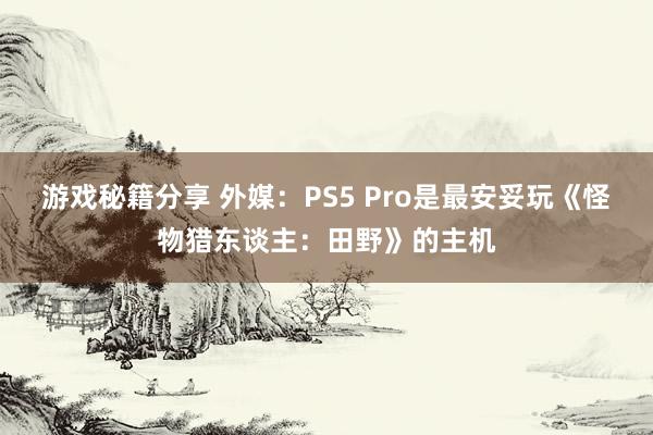 游戏秘籍分享 外媒：PS5 Pro是最安妥玩《怪物猎东谈主：田野》的主机