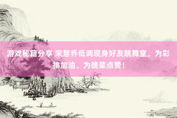 游戏秘籍分享 宋慧乔低调现身好友跳舞室，为彩排加油、为晚辈点赞！