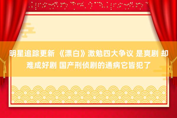 明星追踪更新 《漂白》激勉四大争议 是爽剧 却难成好剧 国产刑侦剧的通病它皆犯了