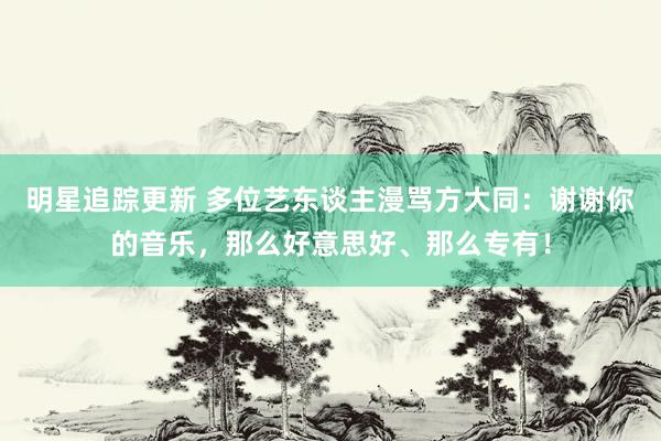 明星追踪更新 多位艺东谈主漫骂方大同：谢谢你的音乐，那么好意思好、那么专有！