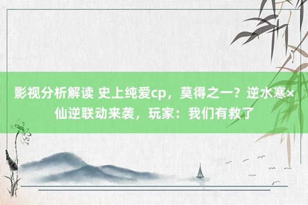 影视分析解读 史上纯爱cp，莫得之一？逆水寒×仙逆联动来袭，玩家：我们有救了