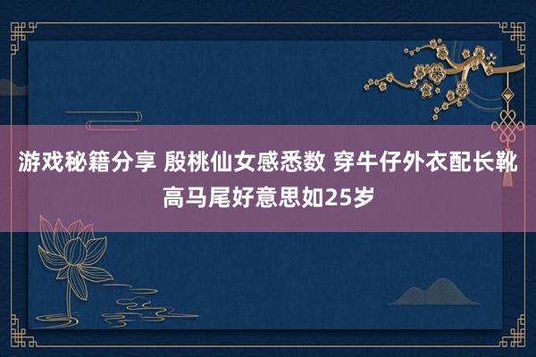 游戏秘籍分享 殷桃仙女感悉数 穿牛仔外衣配长靴高马尾好意思如25岁