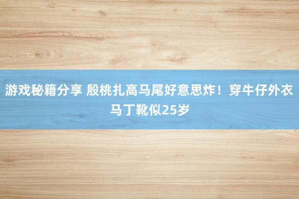 游戏秘籍分享 殷桃扎高马尾好意思炸！穿牛仔外衣马丁靴似25岁