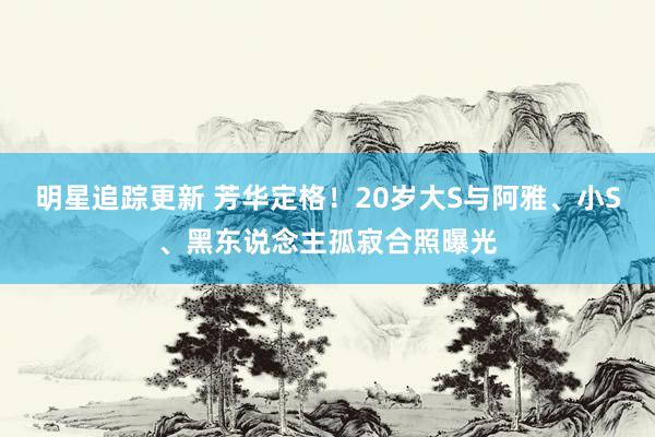 明星追踪更新 芳华定格！20岁大S与阿雅、小S、黑东说念主孤寂合照曝光