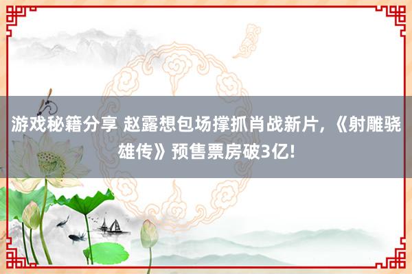 游戏秘籍分享 赵露想包场撑抓肖战新片, 《射雕骁雄传》预售票房破3亿!