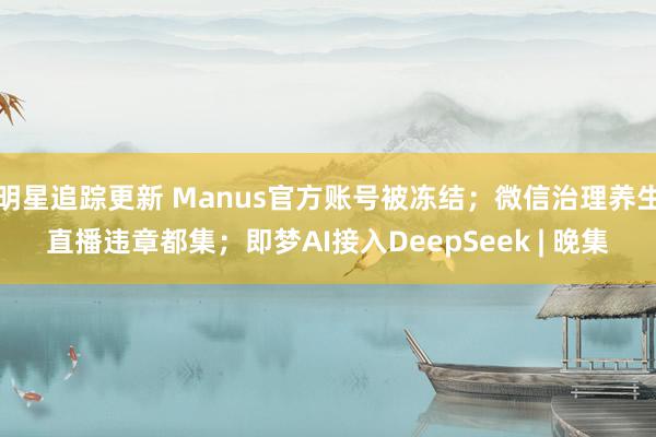 明星追踪更新 Manus官方账号被冻结；微信治理养生直播违章都集；即梦AI接入DeepSeek | 晚集