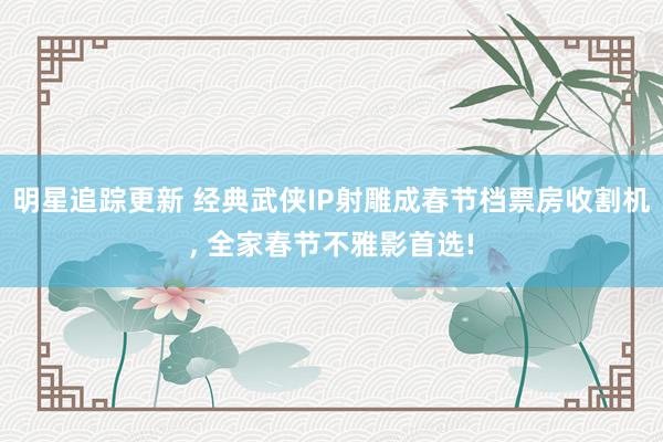 明星追踪更新 经典武侠IP射雕成春节档票房收割机, 全家春节不雅影首选!