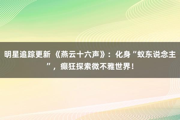 明星追踪更新 《燕云十六声》：化身“蚁东说念主”，癫狂探索微不雅世界！