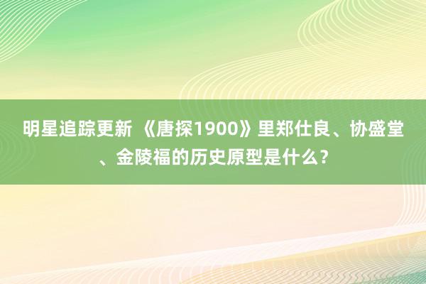 明星追踪更新 《唐探1900》里郑仕良、协盛堂、金陵福的历史原型是什么？