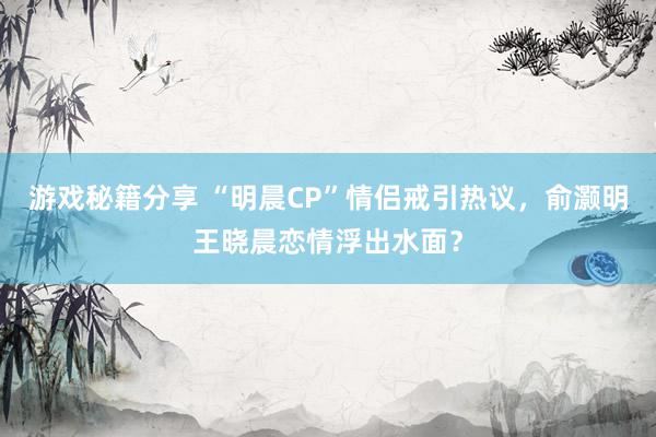 游戏秘籍分享 “明晨CP”情侣戒引热议，俞灏明王晓晨恋情浮出水面？