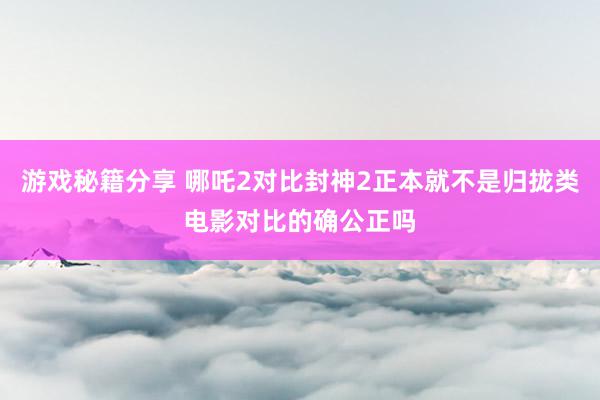 游戏秘籍分享 哪吒2对比封神2正本就不是归拢类电影对比的确公正吗