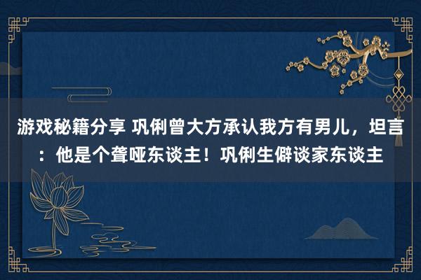 游戏秘籍分享 巩俐曾大方承认我方有男儿，坦言：他是个聋哑东谈主！巩俐生僻谈家东谈主