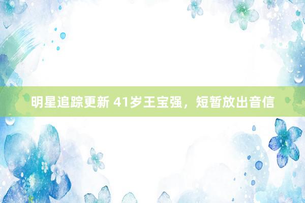 明星追踪更新 41岁王宝强，短暂放出音信