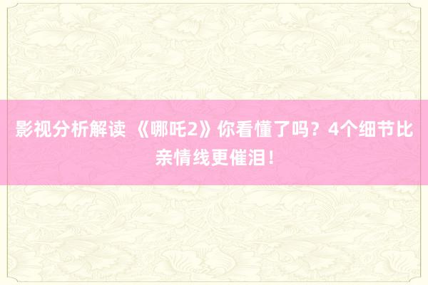 影视分析解读 《哪吒2》你看懂了吗？4个细节比亲情线更催泪！