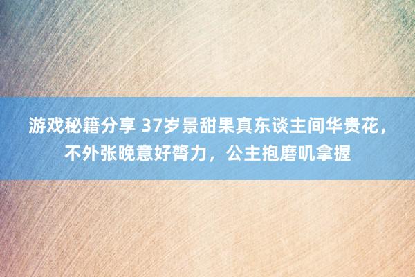 游戏秘籍分享 37岁景甜果真东谈主间华贵花，不外张晚意好膂力，公主抱磨叽拿握