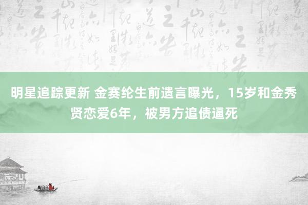 明星追踪更新 金赛纶生前遗言曝光，15岁和金秀贤恋爱6年，被男方追债逼死