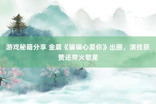 游戏秘籍分享 金晨《骗骗心爱你》出圈，演技获赞还带火歌星