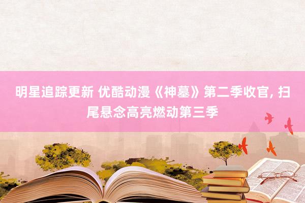 明星追踪更新 优酷动漫《神墓》第二季收官, 扫尾悬念高亮燃动第三季